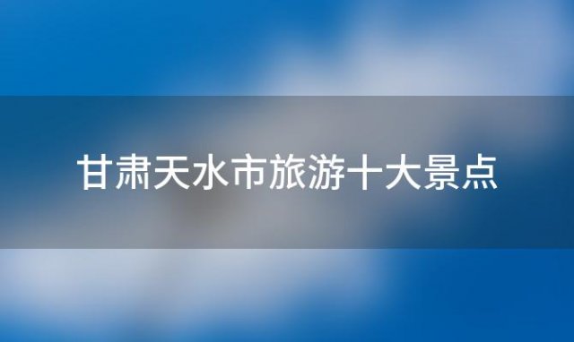 甘肃天水市旅游十大景点「甘肃十大著名旅游景点」