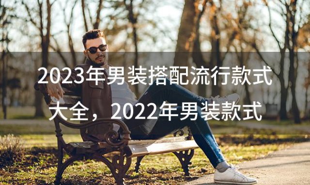 2023年男装搭配流行款式大全，2022年男装款式流行趋势