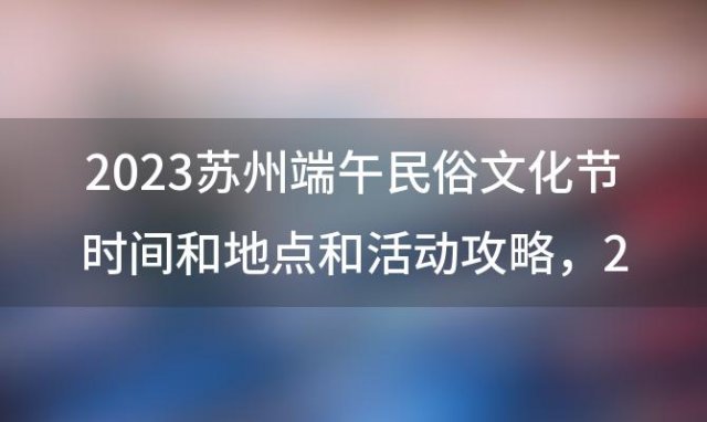 2023苏州端午民俗文化节时间和地点和活动攻略，2023苏州哪里有灯会