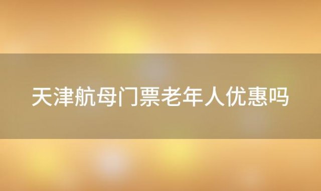 天津航母门票老年人优惠吗「天津航母公园门票价格」