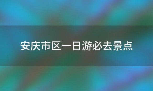 安庆市区一日游必去景点(安庆有哪些旅游景点)