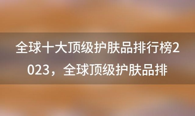 全球十大顶级护肤品排行榜2023，全球顶级护肤品排行榜