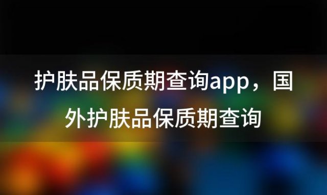 护肤品保质期查询app 国外护肤品保质期查询