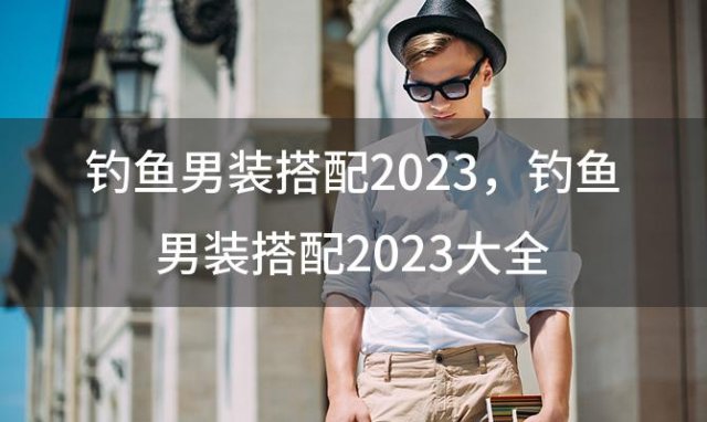 钓鱼男装搭配2023，钓鱼男装搭配2023大全