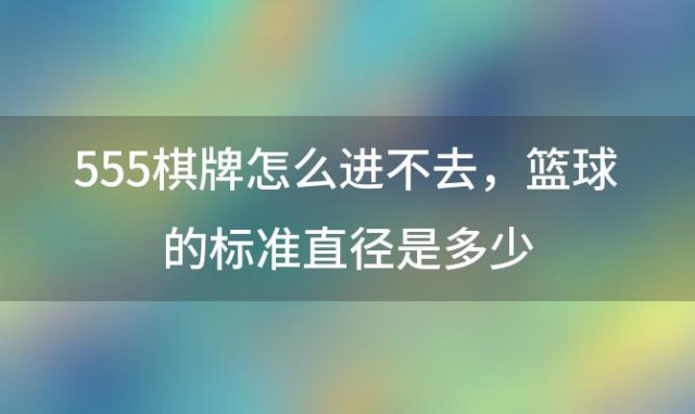 555棋牌怎么进不去 篮球的标准直径是多少