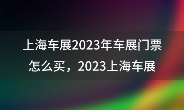 上海车展2023年车展门票怎么买 2023上海车展门票怎么免费领取