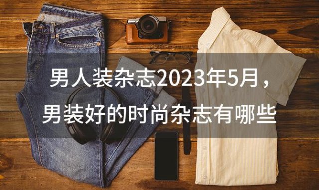 男人装杂志2023年5月 男装好的时尚杂志有哪些