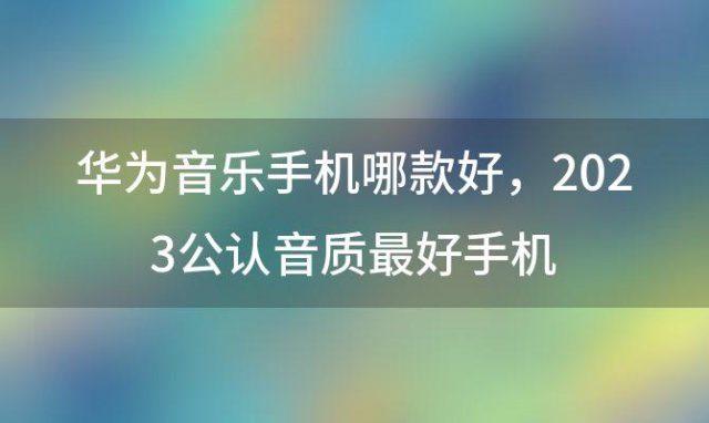 华为音乐手机哪款好 2023公认音质最好手机