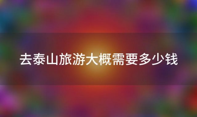 去泰山旅游大概需要多少钱(2022泰山旅游风景区门票多少钱附免费及优惠政策)