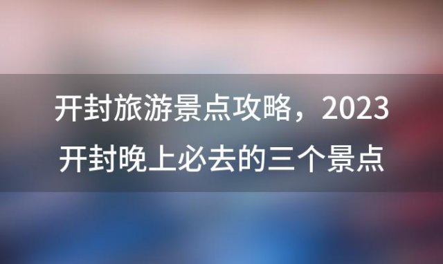 开封旅游景点攻略，2023开封晚上必去的三个景点