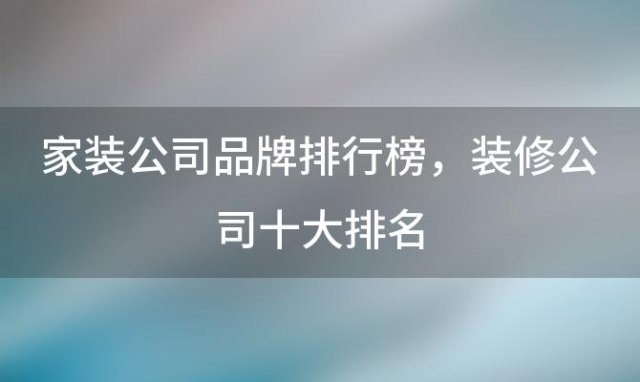 家装公司品牌排行榜 装修公司十大排名