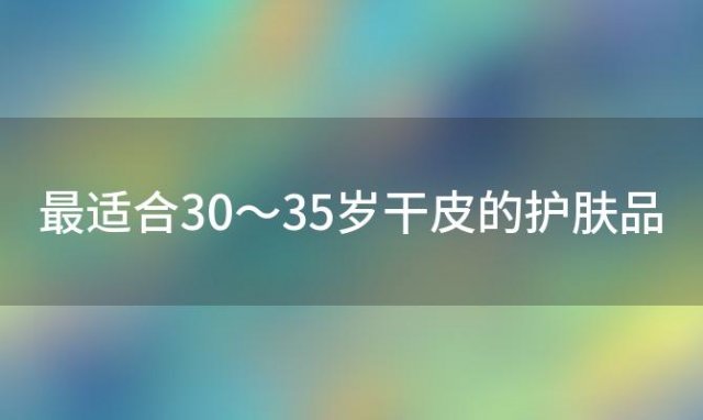 最适合30～35岁干皮的护肤品「适合50岁女人干皮的平价护肤品」