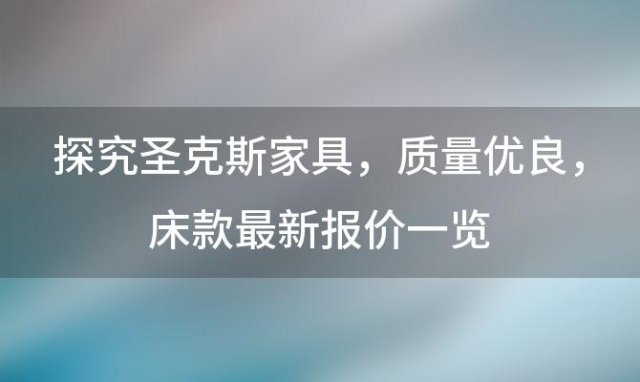 探究圣克斯家具：质量优良，床款最新报价一览