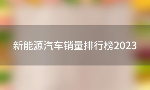 新能源汽车销量排行榜2023(2023新能源汽车销量排行)