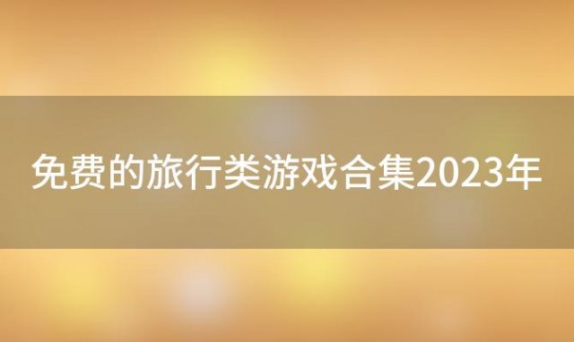 免费的旅行类游戏合集2023年(免费的旅行类游戏合集2023版)