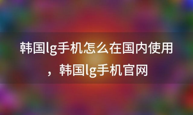 韩国lg手机怎么在国内使用？韩国lg手机官网