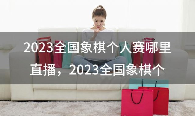 2023全国象棋个人赛哪里直播，2023全国象棋个人赛孟繁睿李少庚