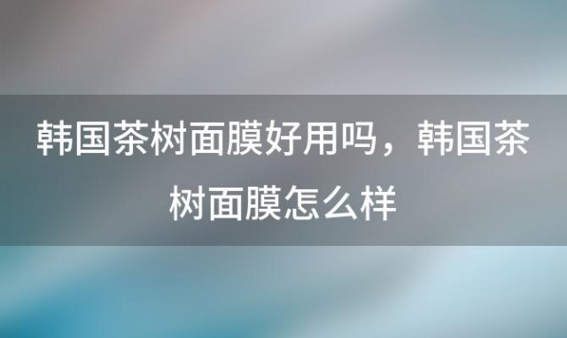 韩国茶树面膜好用吗，韩国茶树面膜怎么样