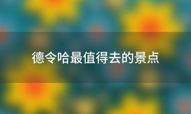 德令哈最值得去的景点「德令哈好玩的地方 推荐游玩的景点」