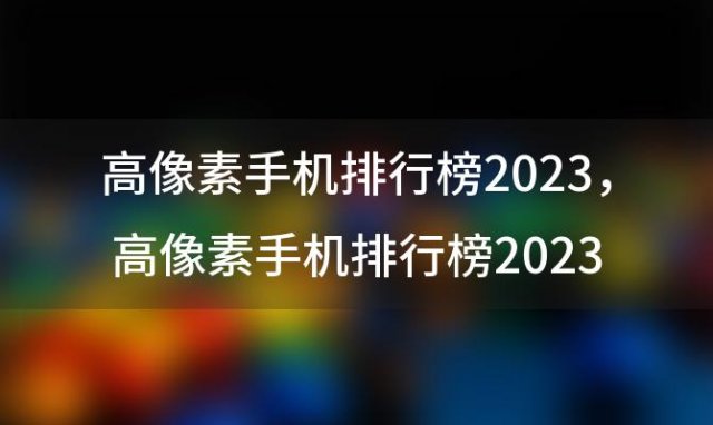 高像素手机排行榜2023？高像素手机排行榜2023年7月