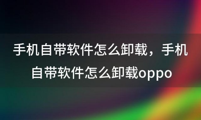 手机自带软件怎么卸载，手机自带软件怎么卸载oppo