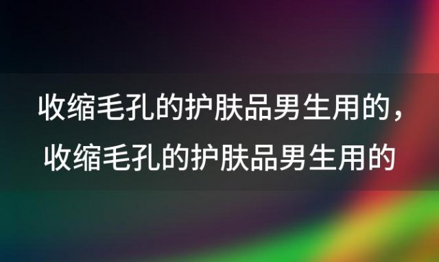 收缩毛孔的护肤品男生用的？收缩毛孔的护肤品男生用的可以吗