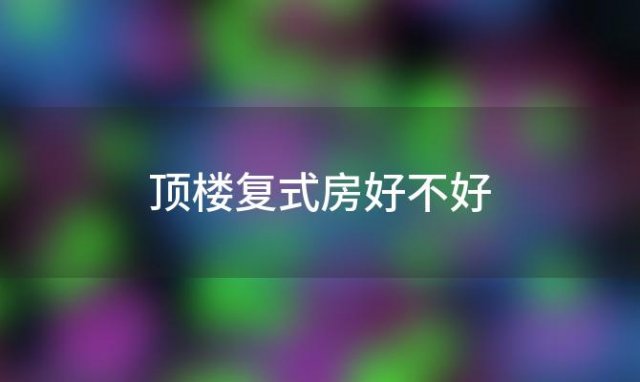 顶楼复式房好不好「顶楼复式到底好不好」