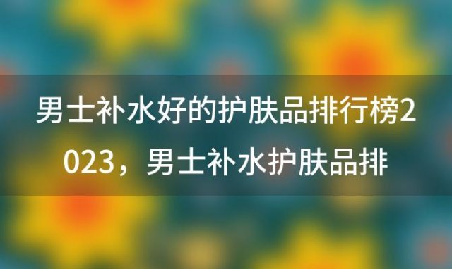 男士补水好的护肤品排行榜2023 男士补水护肤品排行榜前十名