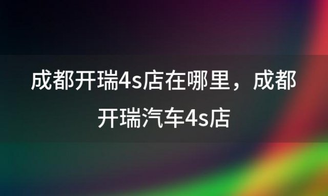 成都开瑞4s店在哪里？成都开瑞汽车4s店