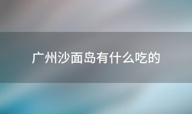 广州沙面岛有什么吃的(广州沙面岛有什么吃的东西)