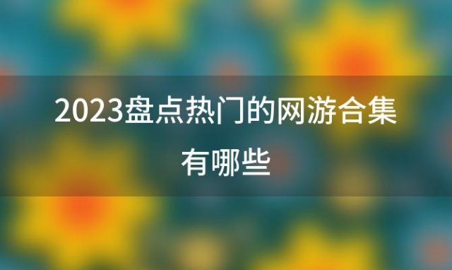 2023盘点热门的网游合集有哪些「2023年最热门网游」