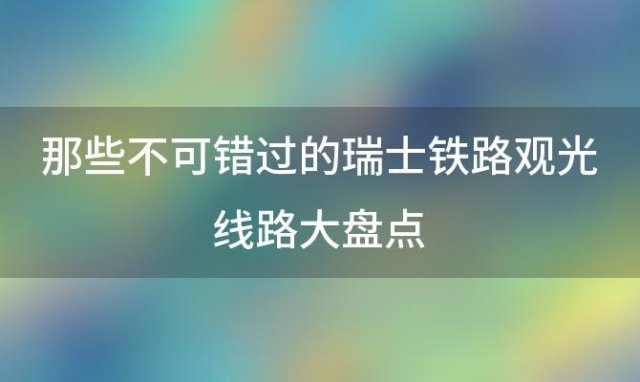 那些不可错过的瑞士铁路观光线路大盘点