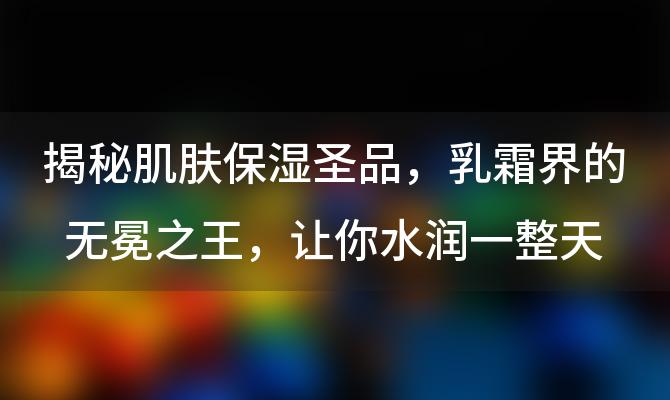 揭秘肌肤保湿圣品：乳霜界的无冕之王，让你水润一整天！