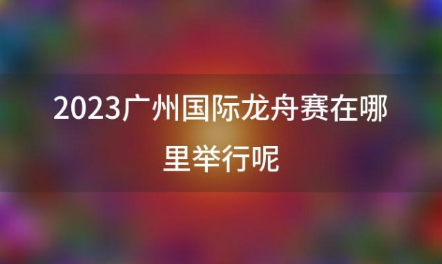 2023广州国际龙舟赛在哪里举行呢(广州国际龙舟节)