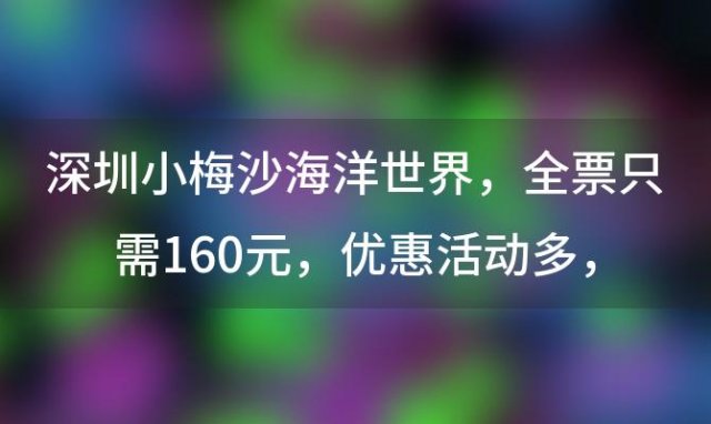 深圳小梅沙海洋世界，全票只需160元，优惠活动多，带你探索海洋奥秘