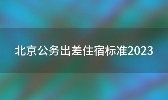 北京公务出差住宿标准2023(北京公务出差住宿标准2023)