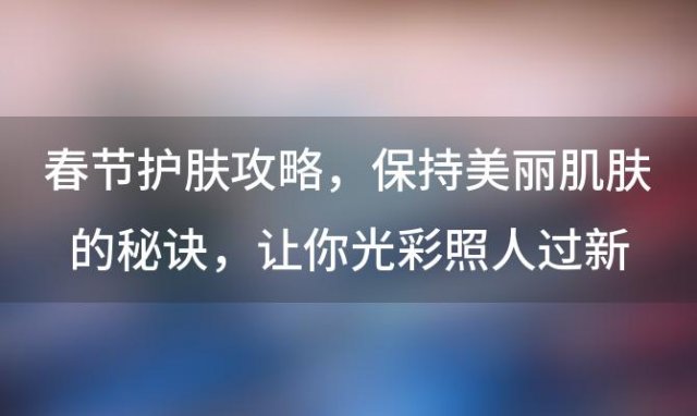 春节护肤攻略：保持美丽肌肤的秘诀，让你光彩照人过新年！