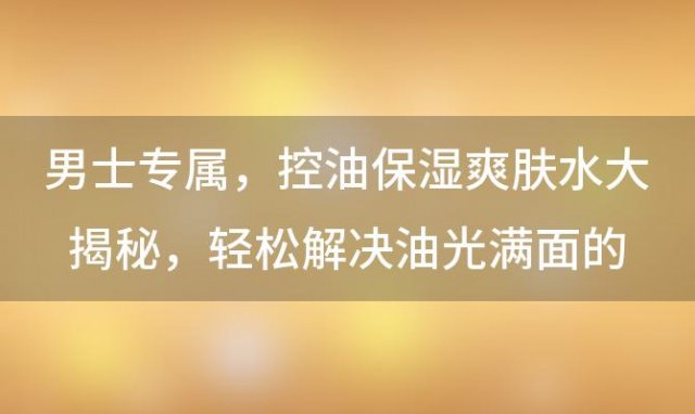 男士专属：控油保湿爽肤水大揭秘，轻松解决油光满面的困扰！