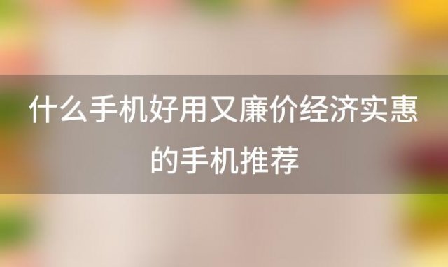 什么手机好用又廉价经济实惠的手机推荐「现在买什么手机好用又实惠」