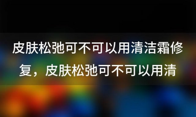 皮肤松弛可不可以用清洁霜修复，皮肤松弛可不可以用清洁霜修护