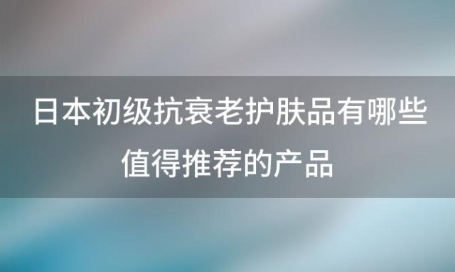 日本初级抗衰老护肤品有哪些值得推荐的产品