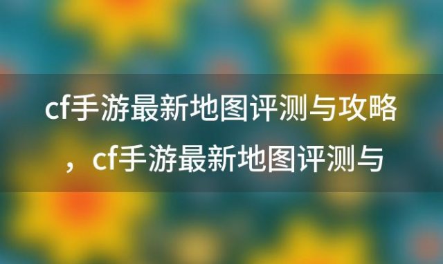 cf手游最新地图评测与攻略，cf手游最新地图评测与攻略大全