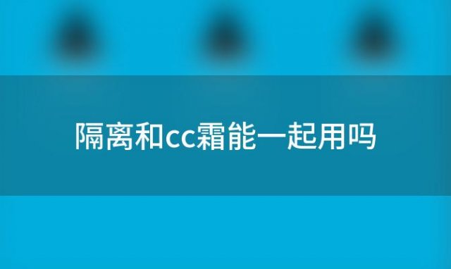 隔离和cc霜能一起用吗「隔离霜和cc霜要一起用吗女生」