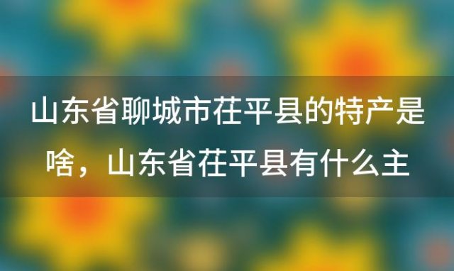 山东省聊城市茌平县的特产是啥 山东省茌平县有什么主要的特产