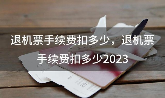 退机票手续费扣多少，退机票手续费扣多少2023