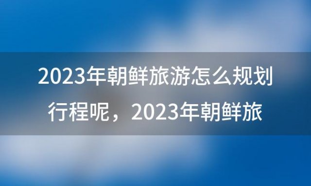 2023年朝鲜旅游怎么规划行程呢，2023年朝鲜旅游