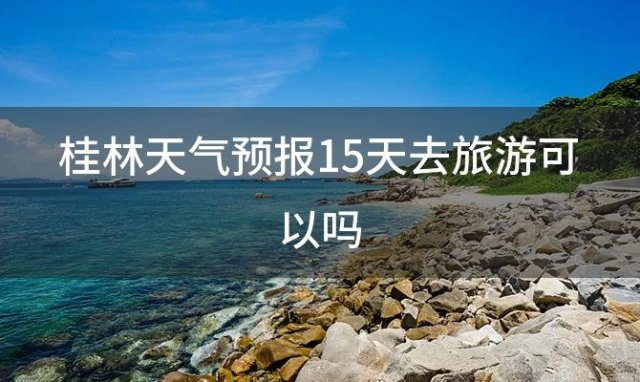 桂林天气预报15天去旅游可以吗