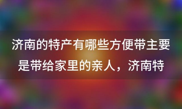 济南的特产有哪些方便带主要是带给家里的亲人，济南特产有什么