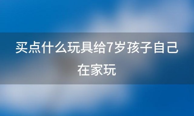 买点什么玩具给7岁孩子自己在家玩(7岁儿童适合玩哪些玩具)