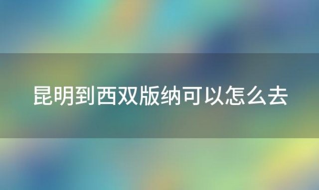 昆明到西双版纳可以怎么去(昆明怎么去西双版纳方便)